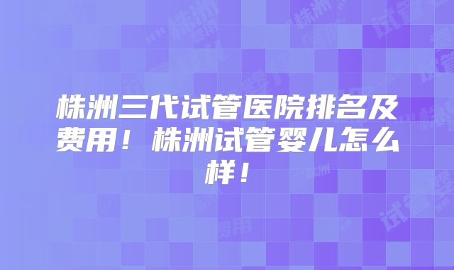 株洲三代试管医院排名及费用！株洲试管婴儿怎么样！