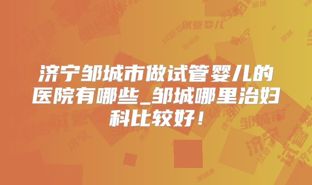 济宁邹城市做试管婴儿的医院有哪些_邹城哪里治妇科比较好！