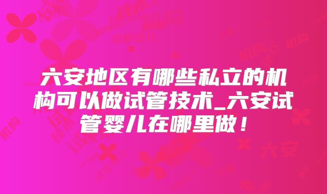 六安地区有哪些私立的机构可以做试管技术_六安试管婴儿在哪里做!