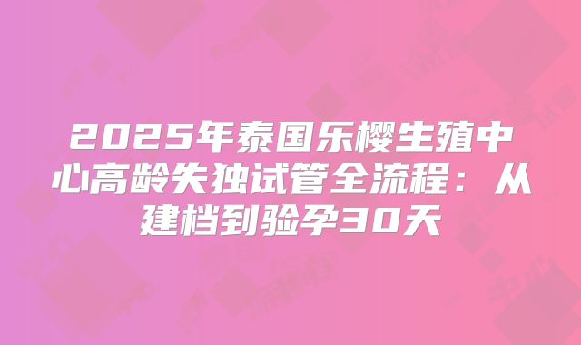 2025年泰国乐樱生殖中心高龄失独试管全流程：从建档到验孕30天