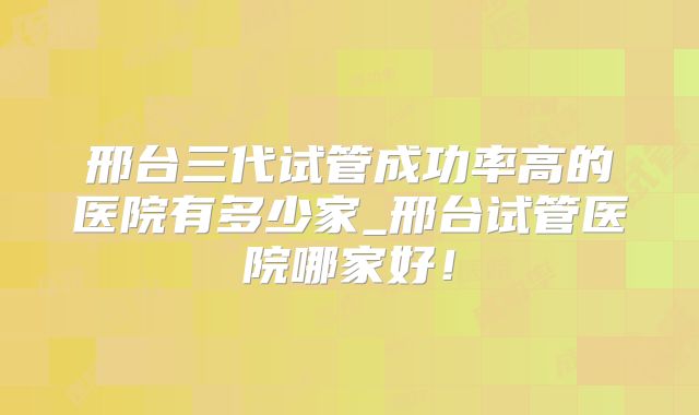 邢台三代试管成功率高的医院有多少家_邢台试管医院哪家好!