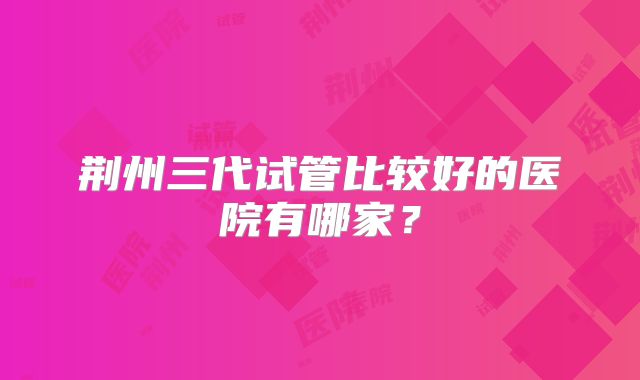 荆州三代试管比较好的医院有哪家？