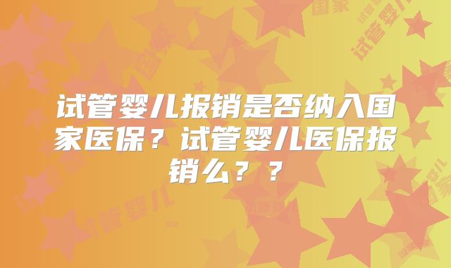 试管婴儿报销是否纳入国家医保？试管婴儿医保报销么？？
