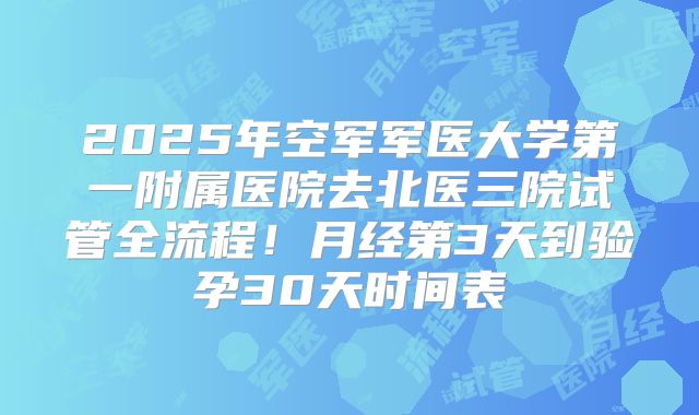 2025年空军军医大学第一附属医院去北医三院试管全流程!月经第3天到验孕30天时间表