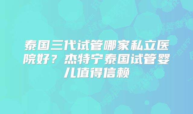 泰国三代试管哪家私立医院好?杰特宁泰国试管婴儿值得信赖
