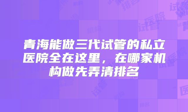 青海能做三代试管的私立医院全在这里，在哪家机构做先弄清排名