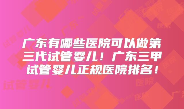 广东有哪些医院可以做第三代试管婴儿！广东三甲试管婴儿正规医院排名！