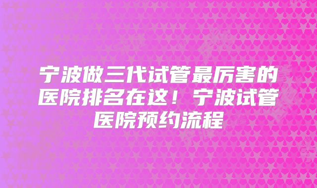 宁波做三代试管最厉害的医院排名在这!宁波试管医院预约流程