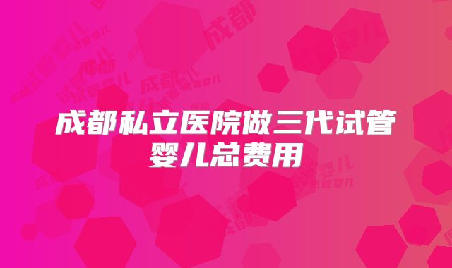 成都私立医院做三代试管婴儿总费用