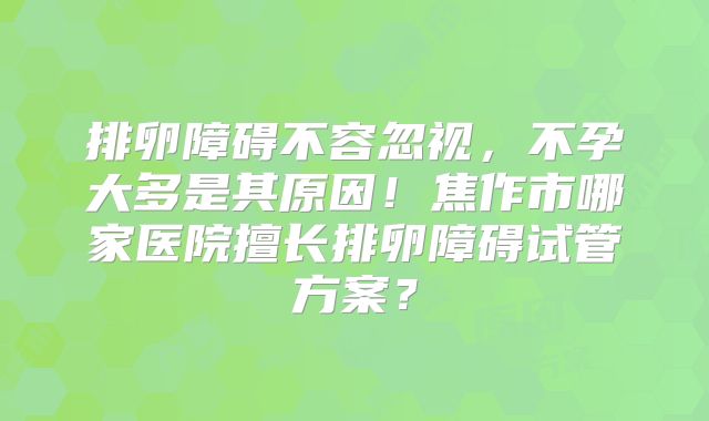 排卵障碍不容忽视,不孕大多是其原因!焦作市哪家医院擅长排卵障碍试管方案?