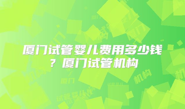 厦门试管婴儿费用多少钱?厦门试管机构