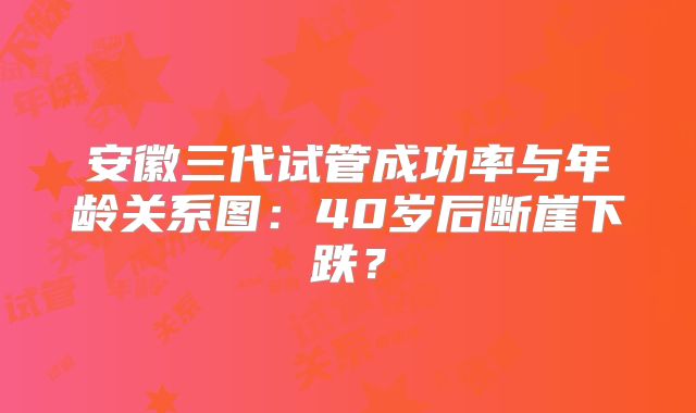 安徽三代试管成功率与年龄关系图：40岁后断崖下跌？