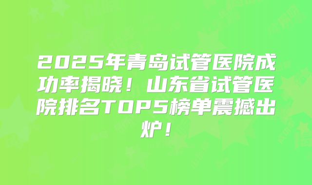 2025年青岛试管医院成功率揭晓!山东省试管医院排名TOP5榜单震撼出炉!