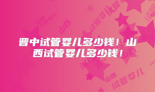 晋中试管婴儿多少钱！山西试管婴儿多少钱！