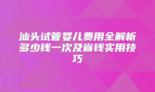 汕头试管婴儿费用全解析多少钱一次及省钱实用技巧