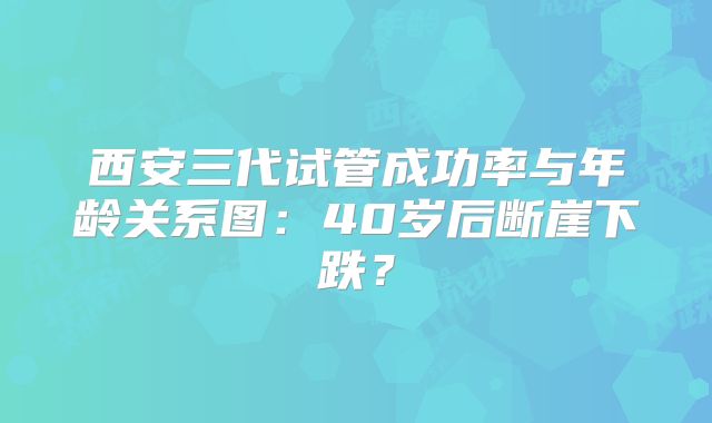 西安三代试管成功率与年龄关系图：40岁后断崖下跌？