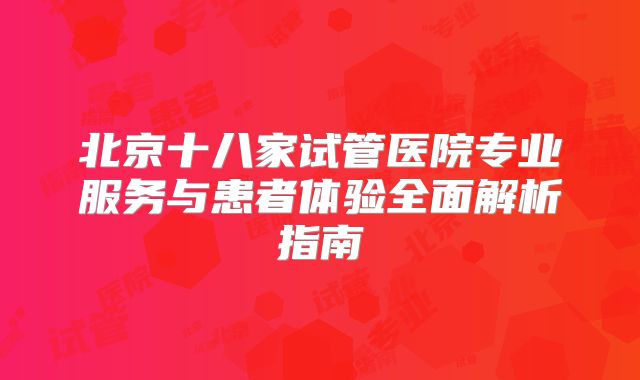 北京十八家试管医院专业服务与患者体验全面解析指南