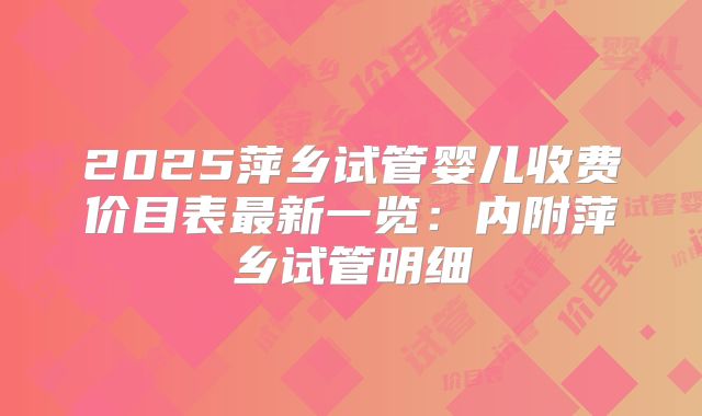 2025萍乡试管婴儿收费价目表最新一览:内附萍乡试管明细