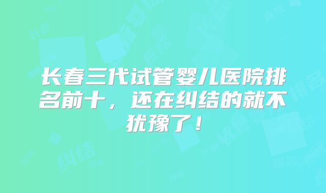 长春三代试管婴儿医院排名前十,还在纠结的就不犹豫了!