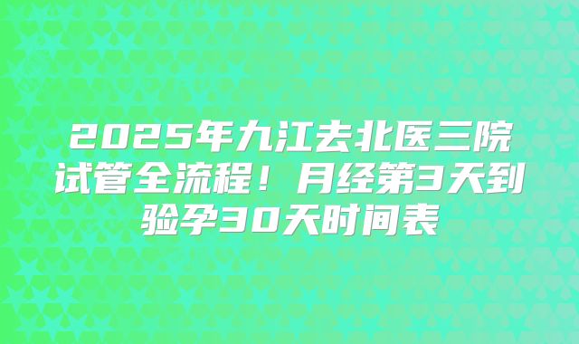 2025年九江去北医三院试管全流程!月经第3天到验孕30天时间表