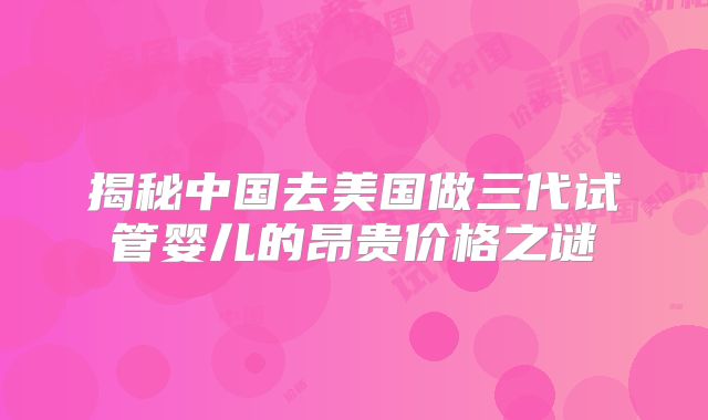 揭秘中国去美国做三代试管婴儿的昂贵价格之谜