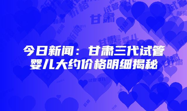 今日新闻：甘肃三代试管婴儿大约价格明细揭秘