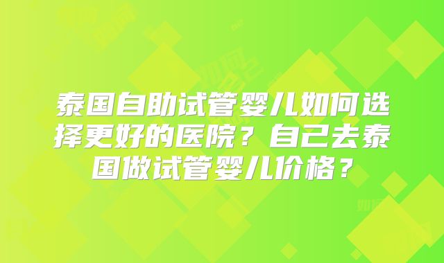 泰国自助试管婴儿如何选择更好的医院？自己去泰国做试管婴儿价格？