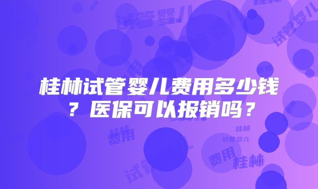 桂林试管婴儿费用多少钱?医保可以报销吗?