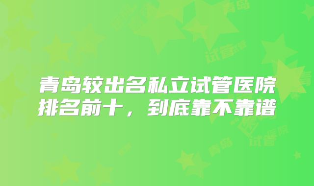 青岛较出名私立试管医院排名前十，到底靠不靠谱