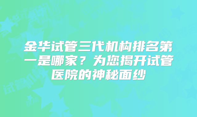 金华试管三代机构排名第一是哪家？为您揭开试管医院的神秘面纱