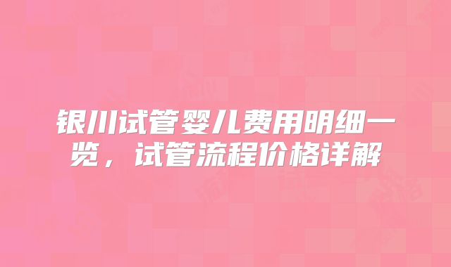 银川试管婴儿费用明细一览,试管流程价格详解