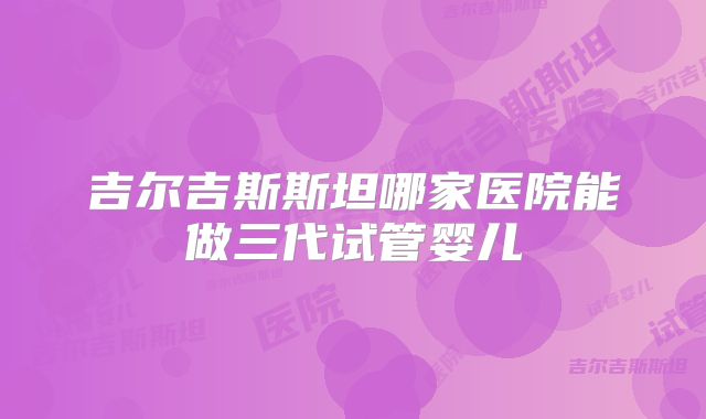 吉尔吉斯斯坦哪家医院能做三代试管婴儿