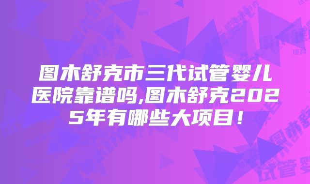图木舒克市三代试管婴儿医院靠谱吗,图木舒克2025年有哪些大项目!