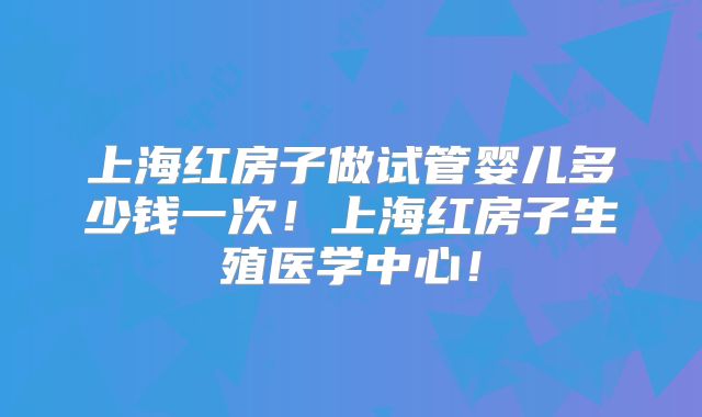 上海红房子做试管婴儿多少钱一次!上海红房子生殖医学中心!