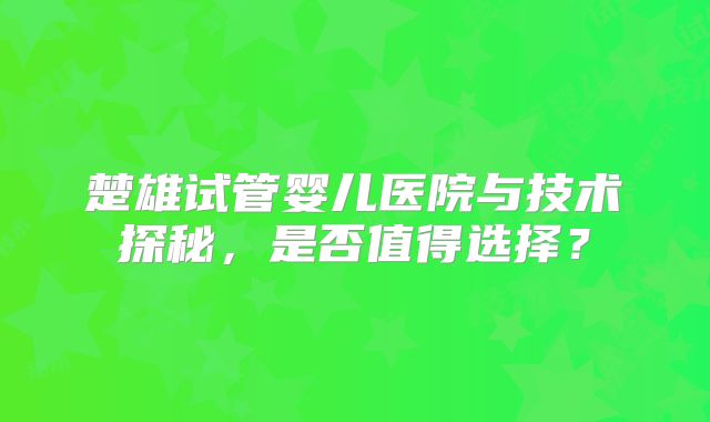 楚雄试管婴儿医院与技术探秘,是否值得选择?