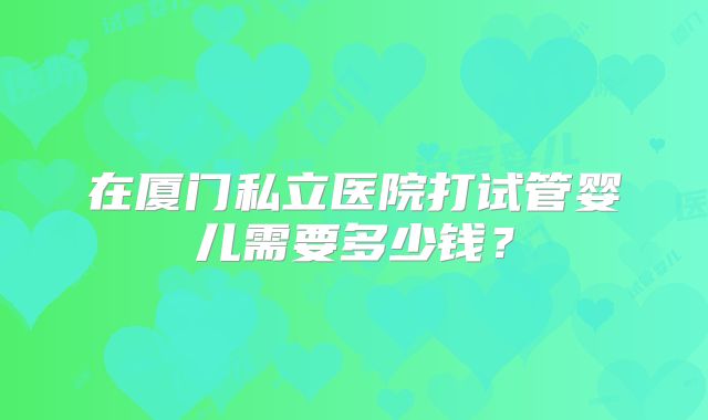 在厦门私立医院打试管婴儿需要多少钱?