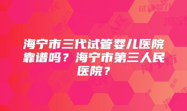 海宁市三代试管婴儿医院靠谱吗?海宁市第三人民医院?