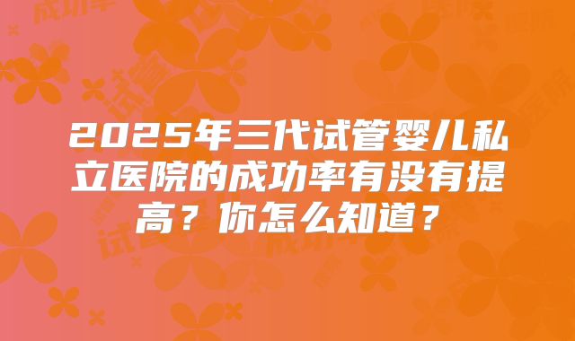 2025年三代试管婴儿私立医院的成功率有没有提高?你怎么知道?