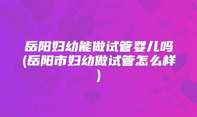岳阳妇幼能做试管婴儿吗(岳阳市妇幼做试管怎么样)