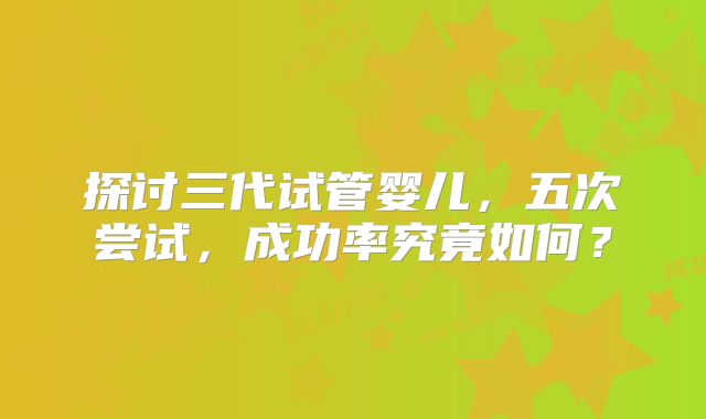 探讨三代试管婴儿,五次尝试,成功率究竟如何?