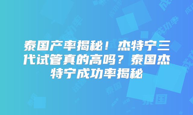 泰国产率揭秘！杰特宁三代试管真的高吗？泰国杰特宁成功率揭秘