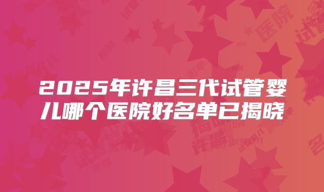 2025年许昌三代试管婴儿哪个医院好名单已揭晓