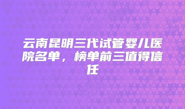 云南昆明三代试管婴儿医院名单，榜单前三值得信任
