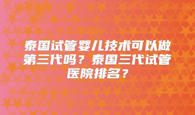 泰国试管婴儿技术可以做第三代吗?泰国三代试管医院排名?