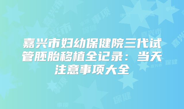 嘉兴市妇幼保健院三代试管胚胎移植全记录:当天注意事项大全
