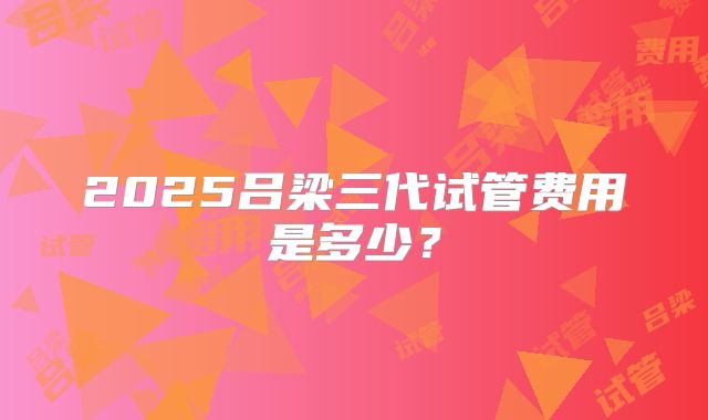 2025吕梁三代试管费用是多少?