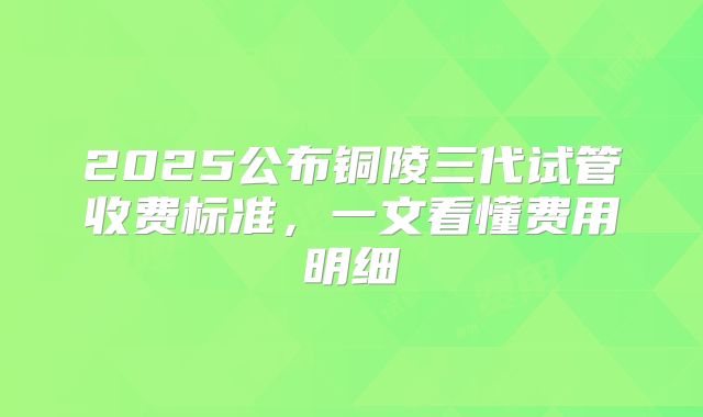 2025公布铜陵三代试管收费标准，一文看懂费用明细