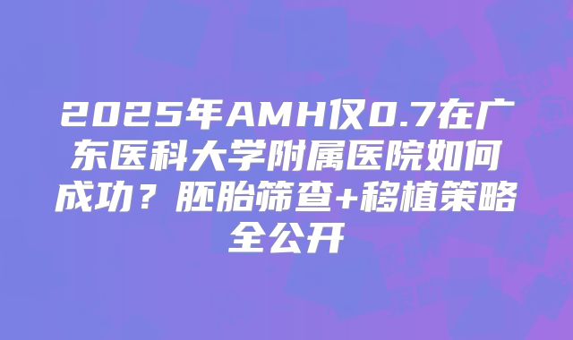2025年AMH仅0.7在广东医科大学附属医院如何成功?胚胎筛查+移植策略全公开