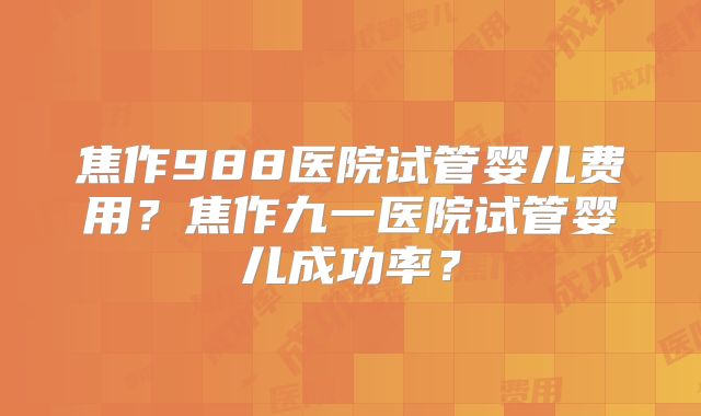 焦作988医院试管婴儿费用？焦作九一医院试管婴儿成功率？