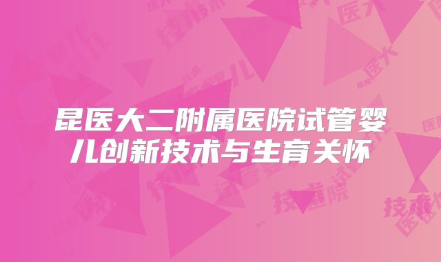 昆医大二附属医院试管婴儿创新技术与生育关怀